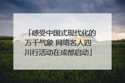 感受中国式现代化的万千气象 网络名人四川行活动在成都启动